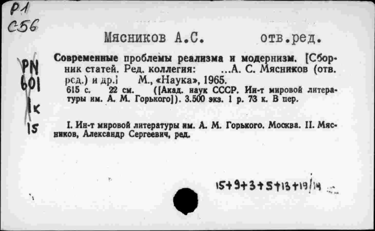 ﻿р'/
056
г
I*
Мясников А.С.	отв.ред.
Современные проблемы реализма и модернизм. [Сборник статей. Ред. коллегия:	...А. С. Мясников (отв.
рсд.) и др.1 М., «Наукаэ, 1965.
615 с. 22 см. ([Акад, наук СССР. Ин-т мировой литературы им. А. М. Горького]). 3.500 экз. 1 р. 73 к. В пер.
I. Ин-т мировой литературы им. А. М. Горького. Москва. II. Мясников, Александр Сергеевич, ред.
